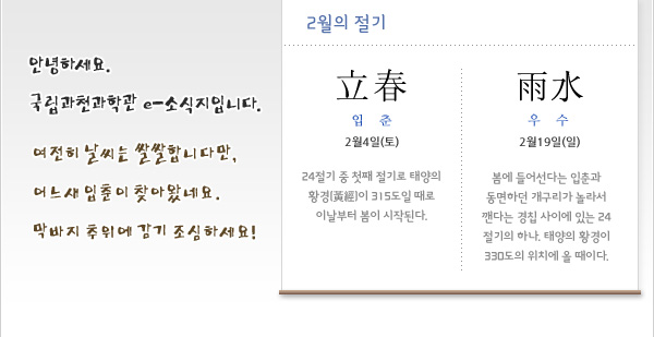 안녕하세요. 국립과천과학관 e-소식지 2월호입니다. 여전히 날씨는 쌀쌀합니다만, 어느새 입춘이 찾아왔네요. 막바지 추위에 감기 조심하세요! 
 
2월의 절기
입춘(立春) 2월4일(토)
24절기 중 첫째 절기로 태양의 황경(黃經)이 315도일 때로 이날부터 봄이 시작된다. 
 
우수(雨水) 2월19일(일)
봄에 들어선다는 입춘과 동면하던 개구리가 놀라서 깬다는 경칩 사이에 있는 24절기의 하나. 태양의 황경이 330도의 위치에 올 때이다. 
 
 
 
