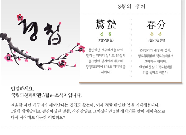 안녕하세요. 국립과천과학관 e-소식지 3월호입니다. 겨울잠 자던 개구리가 깨어난다는 경칩도 왔는데, 이제 정말 완연한 봄을 기대해봅니다. 1월에 새해맞이로 결심하셨던 일들, 작심삼일로 그치셨다면 3월 새학기를 맞아 새마음으로 다시 시작해보시는 건 어떨까요? 
 
3월의 절기
경칩(驚蟄) 3월5일(월)
동면하던 개구리가 놀라서 깬다는 의미의 절기로, 24절기 중 3번째 절기이며 태양의 황경(黃經)이 345도 위치에 올 때이다.  
 
춘분(春分) 3월20일(화)
24절기의 네 번째 절기. 황도(黃道)와 적도(赤道)가 교차하는 점이다. 태양의 중심이 적도(赤道) 위를 똑바로 비춘다. 
