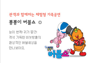 관객과 함께하는 체험형 가족공연
뿡뿡이 버블쇼
눈이 번쩍! 귀가 쫑긋!
객석 가득한 비눗방울의 환상적인 버블세상을 만나 보아요.
