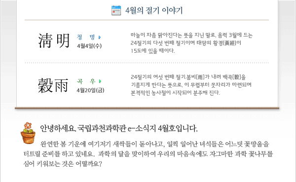 안녕하세요. 국립과천과학관 e-소식지 4월호입니다. 완연한 봄 기운에 여기저기 새싹들이 돋아나고, 일찍 일어난 녀석들은 어느 듯 꽃망울을 터뜨릴 준비를 하고 있네요. 과학의 달을 맞이하여 우리의 마음속에도 자그마한 과학 꽃나무를 심어 키어보는 것은 어떨까요?
 
4월의 절기
청명(淸明) 4월4일(수) 
하늘이 차츰 맑아진다는 뜻을 지닌 말로, 음력 3월에 드는 24절기의 다섯 번째 절기이며 태양의 황경(黃經)이 15도에 있을 때이다. 
곡우[穀雨] 4월20일(금)
24절기의 여섯 번째 절기. 봄비[雨]가 내려 백곡[穀]을 기름지게 한다는 뜻으로, 이 무렵부터 못자리가 마련되며 본격적인 농사철이 시작되어 분주해 진다.
