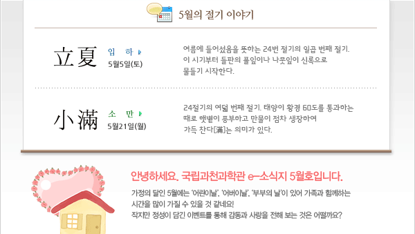 안녕하세요. 국립과천과학관 e-소식지 5월호입니다. 가정의 달인 5월에는 ‘어린이날’, ‘어버이날’, ‘부부의 날’이 있어 가족과 함께하는 
시간을 많이 가질 수 있을 것 같네요! 
작지만 정성이 담긴 이벤트를 통해 감동과 사랑을 전해 보는 것은 어떨까요?
 
5월의 절기
입하(立夏) 5월5일(토) 
여름에 들어섰음을 뜻하는 24번 절기의 일곱 번째 절기. 이 시기부터 들판의 풀잎이나 나뭇잎이 신록으로 물들기 시작한다.
소만(小滿) 5월21일(월)
24절기의 여덟 번째 절기. 태양이 황경 60도를 통과하는 때로 햇볕이 풍부하고 만물이 점차 생장하여 가득 찬다[滿]는 의미가 있다.