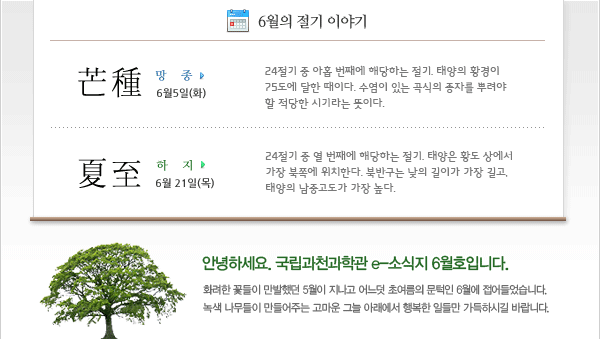 인사말: 안녕하세요. 국립과천과학관 e-소식지 6월호입니다. 화려한 꽃들이 만발했던 5월이 지나고 어느덧 초여름의 문턱인 6월에 접어들었습니다. 녹색 나무들이 만들어주는 고마운 그늘 아래에서 행복한 일들만 가득하시길 바랍니다.
 
6월의 절기
 -망종(芒種) 6월 5일(화)
24절기 중 아홉 번째에 해당하는 절기. 태양의 황경이 75도에 달한 때이다. 수염이 있는 곡식의 종자를 뿌려야 할 적당한 시기라는 뜻이다.
 -하지(夏至) 6월 21일(목)
24절기 중 열 번째에 해당하는 절기. 태양은 황도 상에서 가장 북쪽에 위치한다. 북반구는 낮의 길이가 가장 길고, 태양의 남중고도가 가장 높다.