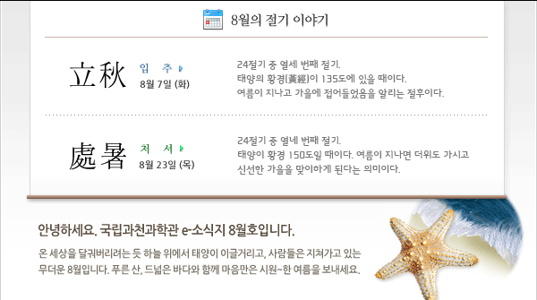 인사말: 안녕하세요. 국립과천과학관 e소식지 8월호입니다. 온 세상을 달궈버리려는 듯 하늘 위에서 태양이 이글거리고, 사람들은 지쳐가고 있는 무더운 8월입니다. 
푸른 산, 드넓은 바다와 함께 마음만은 시원~한 여름보내세요.                         
        
8월의 절기
 - 입추 (立秋) 8월 7일 
24절기 중 열세 번째 절기. 태양의 황경(黃經)이 135도에 있을 때이다. 여름이 지나고 가을에 접어들었음을 알리는 절후이다.
 - 처서 (處暑) 8월 23일
24절기 중 열네 번째 절기. 태양이 황경 150도일 때이다. 여름이 지나면 더위도 가시고 신선한 가을을 맞이하게 된다는 의미이다.