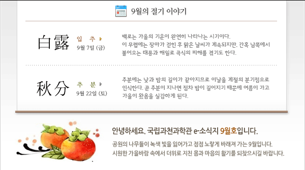 인사말: 안녕하세요. 국립과천과학관 e-소식지 9월호입니다.    
공원의 나무들이 녹색 빛을 잃어가고 점점 노랗게 바래져 가는 9월입니다.
시원한 가을바람 속에서 더위로 지친 몸과 마음의 활기를 되찾으시길 바랍니다.                        
        
9월의 절기
 - 백로 (白露) 9월 7일 
백로는 가을의 기운이 완연히 나타나는 시기이다. 이 무렵에는 장마가 걷힌 후 맑은 날씨가 계속되지만, 간혹 남쪽에서 불어오는 태풍과 해일로 곡식의 피해를 겪기도 한다.
 - 추분 (秋分) 9월 22일
추분에는 낮과 밤의 길이가 같아지므로 이날을 계절의 분기점으로 인식한다. 곧 추분이 지나면 점차 밤이 길어지기 때문에 여름이 가고 가을이 왔음을 실감하게 된다.