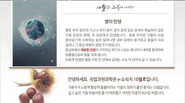 인사말: 안녕하세요. 국립과천과학관 e-소식지 10월호입니다.
가로수가 노랗게 빨갛게 물들어가는 가을의 정취가 물씬 풍기는 10월입니다.
깊고 높은 가을 하늘처럼 좀 더 여유롭고 넉넉한 마음이 되시길 바랍니다.

10월의 과학이야기
 - 별의 탄생 
별은 우주 공간의 가스나 먼지 등이 많이 모여 있는 윤곽이 확실하지 않은 구름 모양의 천체, 즉 성운에서 탄생합니다. 종종 이러한 구름이 서로 끌어당기며 수축하는 일이 일어나면 내부 압력이 증가하고 충돌이 자주 일어나 그 중심 부분이 점점 뜨거워집니다. 중심부에서 핵융합 반응이 시작되고 여기서 나오는 에너지가 내부를 통과하여 방출됨으로써 빛을 내게 됩니다. 이렇게 탄생된 별은 수천 만 년에서 길게는 수십 억 년까지 살 수 있습니다.