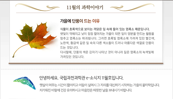 인사말: 안녕하세요. 국립과천과학관 e-소식지 10월호입니다.
가로수가 노랗게 빨갛게 물들어가는 가을의 정취가 물씬 풍기는 10월입니다.
깊고 높은 가을 하늘처럼 좀 더 여유롭고 넉넉한 마음이 되시길 바랍니다.

10월의 과학이야기
 - 별의 탄생 
별은 우주 공간의 가스나 먼지 등이 많이 모여 있는 윤곽이 확실하지 않은 구름 모양의 천체, 즉 성운에서 탄생합니다. 종종 이러한 구름이 서로 끌어당기며 수축하는 일이 일어나면 내부 압력이 증가하고 충돌이 자주 일어나 그 중심 부분이 점점 뜨거워집니다. 중심부에서 핵융합 반응이 시작되고 여기서 나오는 에너지가 내부를 통과하여 방출됨으로써 빛을 내게 됩니다. 이렇게 탄생된 별은 수천 만 년에서 길게는 수십 억 년까지 살 수 있습니다.