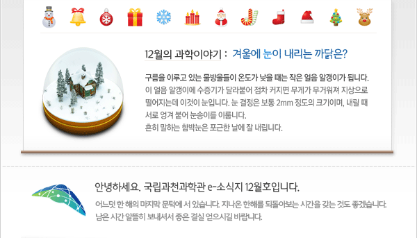 12월의 과학이야기
 - 겨울에 눈이 내리는 까닭은?
구름을 이루고 있는 물방울들이 온도가 낮을 때는 작은 얼음 알갱이가 됩니다. 
이 얼음 알갱이에 수증기가 달라붙어 점차 커지면 무게가 무거워져 지상으로 
떨어지는데 이것이 눈입니다. 눈 결정은 보통 2mm 정도의 크기이며, 내릴 때 
서로 엉겨 붙어 눈송이를 이룹니다.
흔히 말하는 함박눈은 포근한 날에 잘 내립니다.

인사말: 안녕하세요. 국립과천과학관 e-소식지 12월호입니다.
어느덧 한 해의 마지막 문턱에 서 있습니다. 지나온 한해를 되돌아보는 시간을 갖는 것도 좋겠습니다. 남은 시간 알뜰히 보내셔서 좋은 결실 얻으시길 바랍니다.