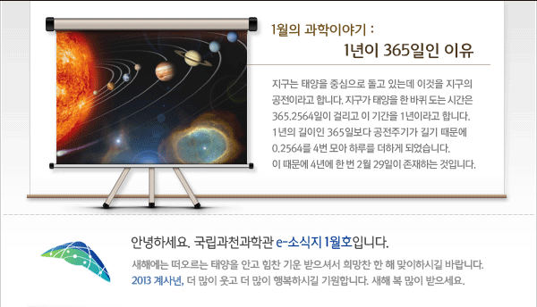 인사말: 안녕하세요. 국립과천과학관 e-소식지 1월호입니다.
새해에는 떠오르는 태양을 안고 힘찬 기운 받으셔서 희망찬 한 해 맞이하시길 바랍니다. 2013 계사년, 더 많이 웃고 더 많이 행복하시길 기원합니다. 새해 복 많이 받으세요. 

1월의 과학이야기
 - 1년이 365일인 이유
지구는 태양을 중심으로 돌고 있는데 이것을 지구의 공전이라고 합니다. 지구가 태양을 한 바퀴 도는 시간은 365.2564일이 걸리고 이 기간을 1년이라고 합니다. 또한 1년의 길이인 365일보다 0.2564일 긴 것으므로 0.2564를 4번 모아 하루를 더하게 되었습니다. 이 때문에 4년에 한 번 2월 29일이 존재하는 것입니다.