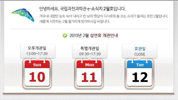 인사말: 안녕하세요. 국립과천과학관 e-소식지 2월호입니다.
겨우내 내렸던 눈도 녹아 내리고 한 낮의 햇살이 다사로워 봄 오는 소리가 들리는 듯한 2월입니다. 
새롭게 시작하는 2월 활기차게 맞이하시길 바랍니다.

2013년 2월 설연휴 개관 안내 : 10일 오후개관 / 11일 전시간 개방 / 12일 휴관 입니다.