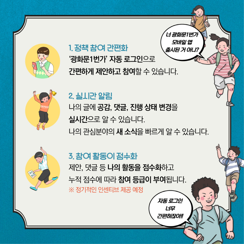 1. 정책 참여 간편화  '광화문1번가' 자동 로그인으로   간편하게 제안하고 참여할 수 있습니다.  2. 실시간 알림   나의 글에 공감, 댓글, 진행 상태 변경을   실시간으로 알 수 있습니다.    나의 관심분야의 새소식을 빠르게 알 수 있습니다.  3. 참여 활동이 점수화   제안, 댓글 등 나의 활동을 점수화하고   누적 점수에 따라 참여 등급이 부여됩니다.   ※ 정기적인 인센티브 제공 예정 너 광화문1번가 모바일 앱 출시 된거 아니? 자동 로그인 너무 간편하잖아!!