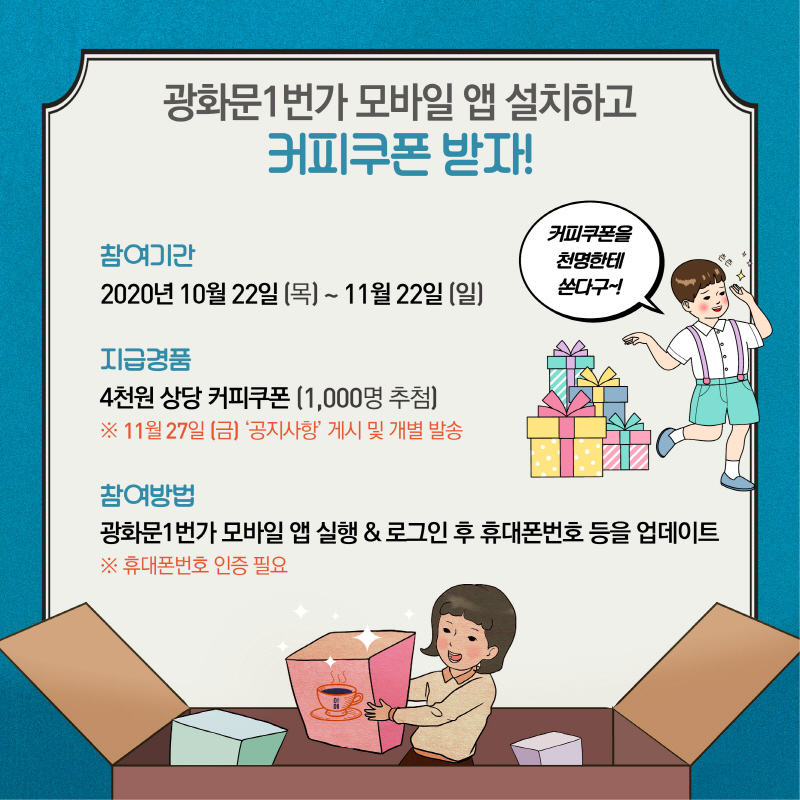 광화문1번가 모바일 앱 설치하고 커피쿠폰 받자!  참여기간 2020년 10월 22일(목) ~ 11월 22일(일)  지급경품 4천원 상당 커피쿠폰(1,000명 추첨) ※ 11월 27일(금) '공지사항' 게시 및 개별 발송  참여방법 광화문1번가 모바일 앱 실행&로그인 후 휴대폰번호 등을 업데이트 ※ 휴대폰번호 인증 필요  커피쿠폰을 천명한테 쏜다구