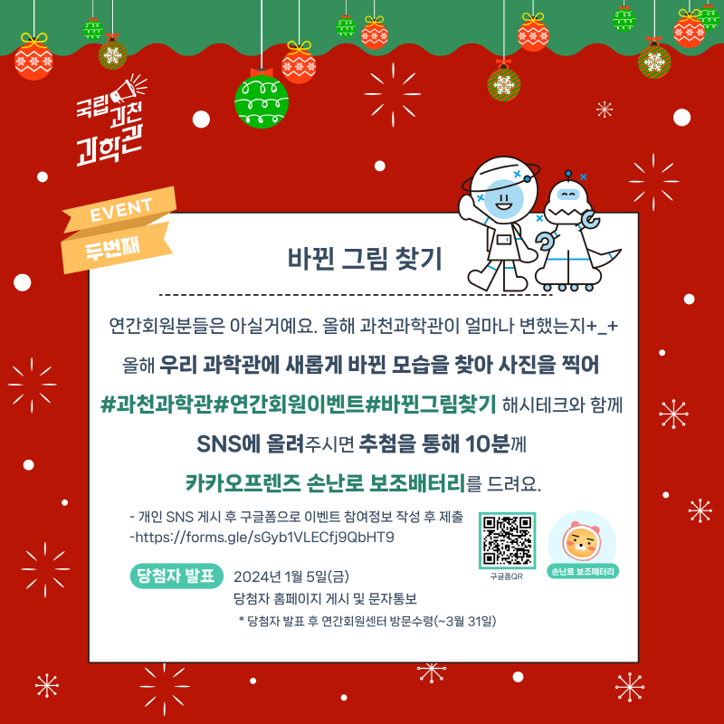 EVENT두번째 바뀐 그림 찾기 연간회원분들은 아실거에요.올해 과천과학관이 얼마나 변했는지+_+ 올해 우리 과학관에 새롭게 바뀐 모습을 찾아 사진을 찍어 #과천과학관#연간회원이벤트#바뀐그림찾기 해시태그와 함께 SNS에 올려주시면 추첨을 통해 10분께 카카오프렌즈 손난로 보조배터리를 드려요. - 개인 SNS ㅔ시 후 구글폼으로 이벤트 참여정보 작성 후 제출 -https://form.gle/sGyb1VLECfj9QbHT9 QR코드 삽입 이미지 추가 당첨자 발표 2024년 1월 5일(금) 당첨자 홈페이지 게시 및 문자통보 *당첨자 발표 후 연간회원센터 방문수령(~3월 31일)