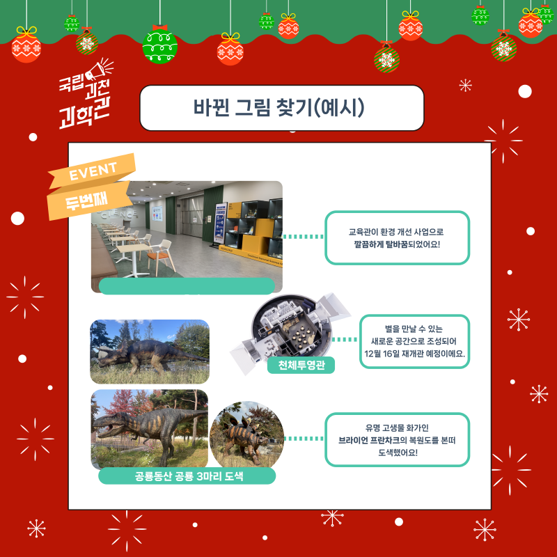 EVENT 두번째 바뀐 그림 찾기(예시) 교육관이 환경 개선 사업으로 깔끔하게 탈바꿈되었어요! 천체투영관 별을 만날 수 있는 새로운 공간으로 조성되어 12월 16일 재개관 예정이에요. 공룡동산 공룡 3마리 도색 유명 고생물 화가인 브라이언 프란차크의 복원도를 본떠 도색했어요!