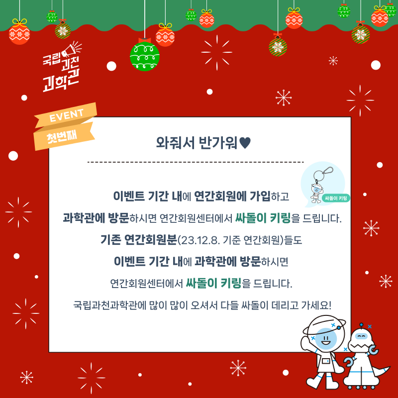 EVENT 첫번째 와줘서 반가워♥ 이벤트 기간 내에 연간회원에 가입하고 과학관에 방문하시면 연간회원센터에서 싸돌이 키링을 드립니다. 기존 연간회원분(23.12.8. 기준 연간회원)들도 이벤트 기간 내에 과학관에 방문하시면 연간회원센터에서 싸돌이 키링을 드립니다. 국립과천과학관에 많이 많이 오셔서 다들 싸돌이 데리고 가세요!