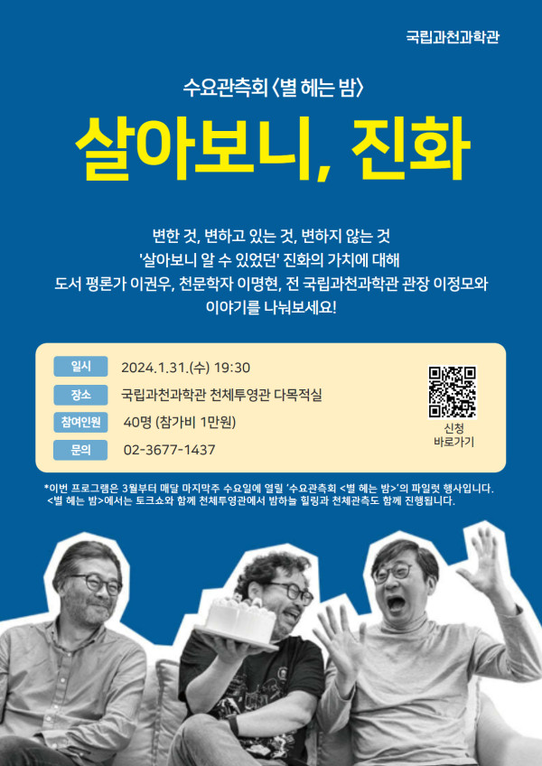 수요관측회 별 헤는 밤 파일럿 프로그램, 살아보니, 진화. 변한 것, 변하고 있는 것, 변하지 않는 것. '살아보니 알 수 있었던' 진화의 가치에 대해 도서 평론가 이권우, 천문학자 이명현, 전 국립과천과학관 관장 이정모와 이야기를 나눠보세요! 2024년 1월 31일 수요일 19시 30분에 개최되며, 국립과천과학관 천체투영관 다목적실에서 진행됩니다. 참여인원은 40명이며 참가비로 1인당 1만원을 납부하셔야 합니다. 문의는 지역번호 02에 3677국에 1437번으로 연락하시면 됩니다. 참고로 이번 프로그램은 3월부터 매달 마지막주 수요일에 열릴 수요관측회 "별 헤는 밤"의 파일럿 행사입니다. "별 헤는 밤"에서는 토크쇼와 함께 천체투영관에서 밤하늘 힐링과 천체관측도 함께 진행됩니다.