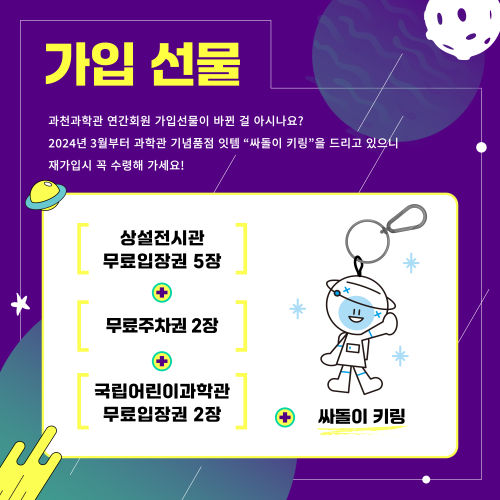 가입 선물 과천과학관 연간회원 가입선물이 바뀐 걸 아시나요? 2024년 3월부터 과학관 기념품점 잇템 "싸돌이 키링"을 드리고 있으니 재가입시 꼭 수령해 가세요! 또한 상설전시관 무료입장권 5장과 무료주차권 2장 국립어린이과학관 무료입장권 2장을 추가로 드립니다.