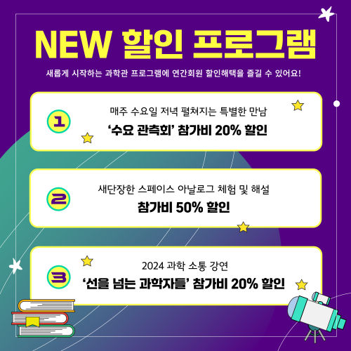 NEW 할인 프로그램 새롭게 시작하는 과학관 프로그램에 연간회우너 할인혜택을 즐길 수 있어요! 1 매주 수요일 저녁 펼쳐지는 특별한 만남 '수요 관측회' 참가비 20% 할인 2 새단장한 스페이스 아날로그 체험 및 해설 참가비 50% 할인 3 과학 소통 강연 '선을 넘는 과학자들' 참가비 20% 할인