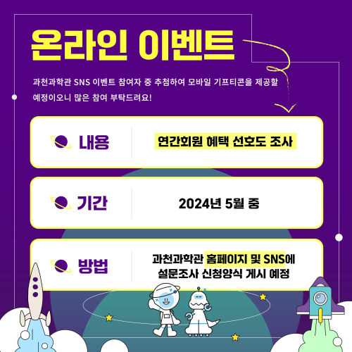 온라인 이벤트 과천과학관 SNS 이벤트 참여자 중 추첨하여 모바일 기프티콘을 제공할 예정이오니 많은 참여 부탁드려요! 내용 연간회원 혜택 선호도 조사 기간 2024년 5월 중 방법 과천과학관 홈페이지 및 SNS에 설문조사 신청양식 게시 예정