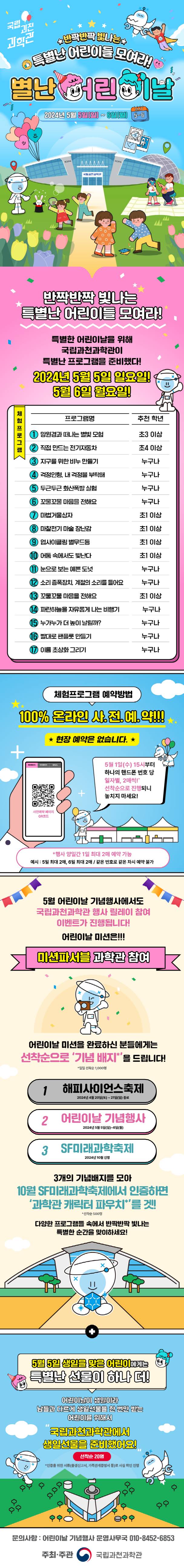 국립과천과학관 ★반짝반짝 빛나는★ 특별난 어린이들 모여라! 별난 어린이날 2024년 5월 5일(일) ~ 6일(월) 반짝반짝 빛나는 특별난 어린이들 모여라! 특별한 어린이날을 위해 국립과천과학관이 특별난 프로그램을 준비했다! 2024년 5월 5일  일요일! 5월 6일 월요일! 망원경과 떠나는 별빛 모험 초3 이상 직접 만드는 전기자동차 초4 이상 지구를 위한 비누 만들기 누구나 걱정인형, 내 걱정을 부탁해 누구나 두근두근 화산폭발 실험 누구나 꼬물꼬물 마음을 전해요 누구나 마법거울상자 초1이상 마찰전기 마술 장난감 초1 이상 업사이클링 별무드등 초1 이상 어둠 속에서도 빛난다 초1 이상 눈으로 보는 예쁜 도넛 누구나 소리 증폭장치, 계절의 소리를 들어요 누구나 꼬물꼬물 마음을 전해요 초1 이상 파란하늘을 자유롭게 나는 비행기 누구나 누가누가 더 높이 날릴까? 누구나 빨대로 팬플룻 만들기 누구나 이름 초상화 그리기 누구나 체험프로그램 예약방법 100% 온라인 사.전.예.약!!! ★ 현장 예약은 없습니다. ★ 5월 1일(수) 15시부터 하나의 핸드폰 번호 당 일자별, 2매씩! 선착순으로 진행되니 놓치지 마세요! *행사 양일간 1일 최대 2매 예약 가능 예시 5일 최대 2매, 일 최대 2매 / 같은 번호로 같은 차시 예약 불가 5월 어린이날 기념행사에서도 국립과천과학관 행사 릴레이 참여 이벤트가 진행됩니다! 어린이날 미션은!!! 미션파서블 과학관 참여 어린이날 미션을 완료하신 분들에게는 선착순으로 '기념 배지'를 드립니다! *일일 선착순 1,000명 1 해피사이언스 축제 2024년 4우러 20일(토) ~ 21일(일) 종료 어린이날 기념행사 2024년 5월 5일(일) ~ 6일(월) 3 SF미래과학축제 2024년 10월 진행 3개의 기념배지를 모아 10월 SF미래과학축제에서 인증하면 '과학관 캐릭터 파우치'를 겟! 다양한 프로그램들 속에서 반짝반짞 빛나는 특별한 순간을 맞이하세요! 5월 5일 생일을 맞은 어린이에게는 특별난 선물이 하나 더! 어린이날이 생일이라 남들과 다르게 생일선물을 한 번만 받는 어린이를 위해서 국립과천과학관에서 생일선물을 준비했어요! 선착순 20명 *인증을 위한 서류(출생신고서, 가족관계증명서 등)로 사실 확인 진행 문의사항: 어린이날 기념행사 운영사무국 010-8452-6853 주최·주관 국립과천과학관