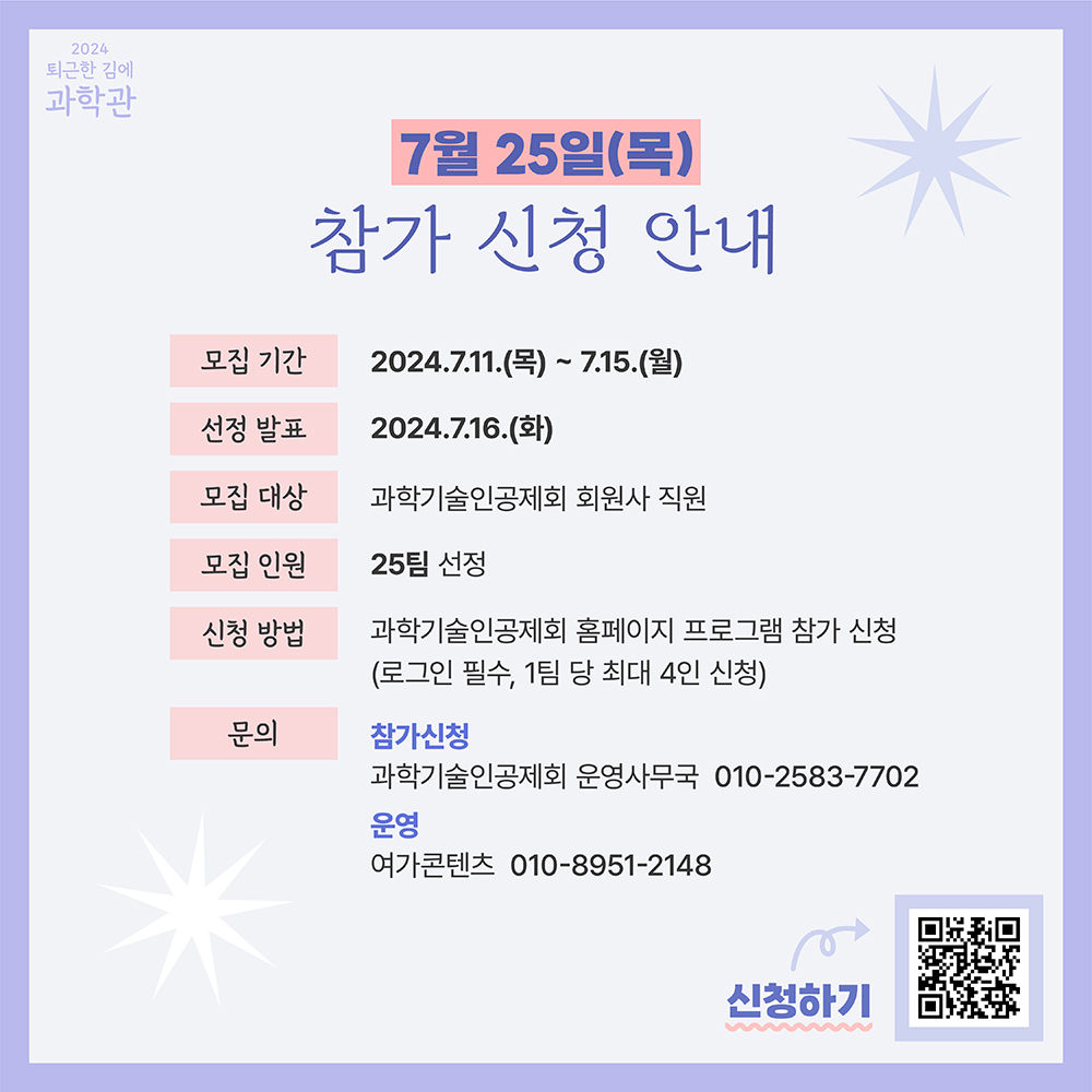 2024 퇴근한 김에 과학관 7월 25일(목) 참가 신청 안내 모집 기간 2024.7.11(목) ~ 7.15.(월) 선정 발표 2024.7.16.(화) 모집 대상 과학기술인공제회 회원사 직원 모집 인원 25팀 선정 신청 방법 과학기술인공제회 홈페이지 프로그램 참가 신청(로그인 필수, 1팀 당 최대 4인 신청) 문의 참가신청 과학기술인공제회 운영사무국 010-2583-7702 운영 여가콘텐츠 010-8951-2148 신청하기 QR코드 참조