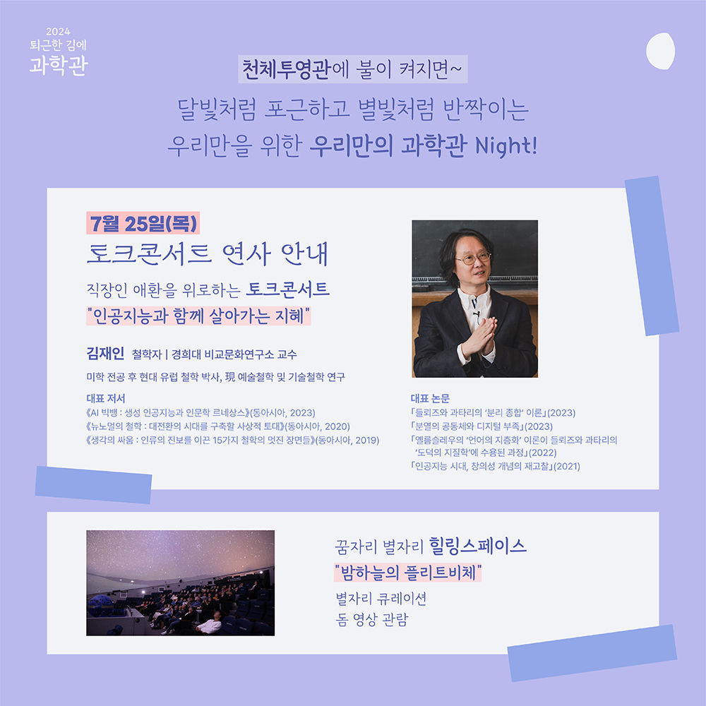 2024 퇴근한 김에 과학관 천체투영관에 불이 켜지면~ 달빛처럼 포근하고 병빛처럼 반짝이는 우리만을 위한 우리만의 과학관 Night! 7월 25일(목) 토크콘서트 연사 안내 직장인 애환을 위로하는 토크콘서트 "인공지능과 함께 살아가는 지혜" 김재인 철학자 | 경희대 비교문화연구소 교수 미학 전공후 현대 유럽 철학 박사, 現 예술철학 및 기술 철학 연구 대표저서 <AI 빅뱅 : 생성 인공지능과 인문학 르네상스>(동아시아, 2023) <뉴노멀의 철학 : 대전환의 시대를 구축할 사상적 토대(동아시아, 2020) <생각의 싸움 : 인류의 진보를 이끈 15가지 철학의 멋진 장면들> (동아시아, 2019) 대표 논문 「들뢰즈와 과타리의 '분리 종합' 이론」(2023) 「분열의 공동체와 디지털 부족」 (2023) 「옐름슬레우의 '언어의 지층화' 이론이 들뢰즈와 과타리의 '도덕의 지질학'에 수용된 과정」 (2022) 「인공지능 시대, 창의성 개념의 재고찰」 (2021) 꿈자리 별자리 힐링스페이스 "밤하늘의 플리트비체" 별자리큐레이션 돔 영상 관람