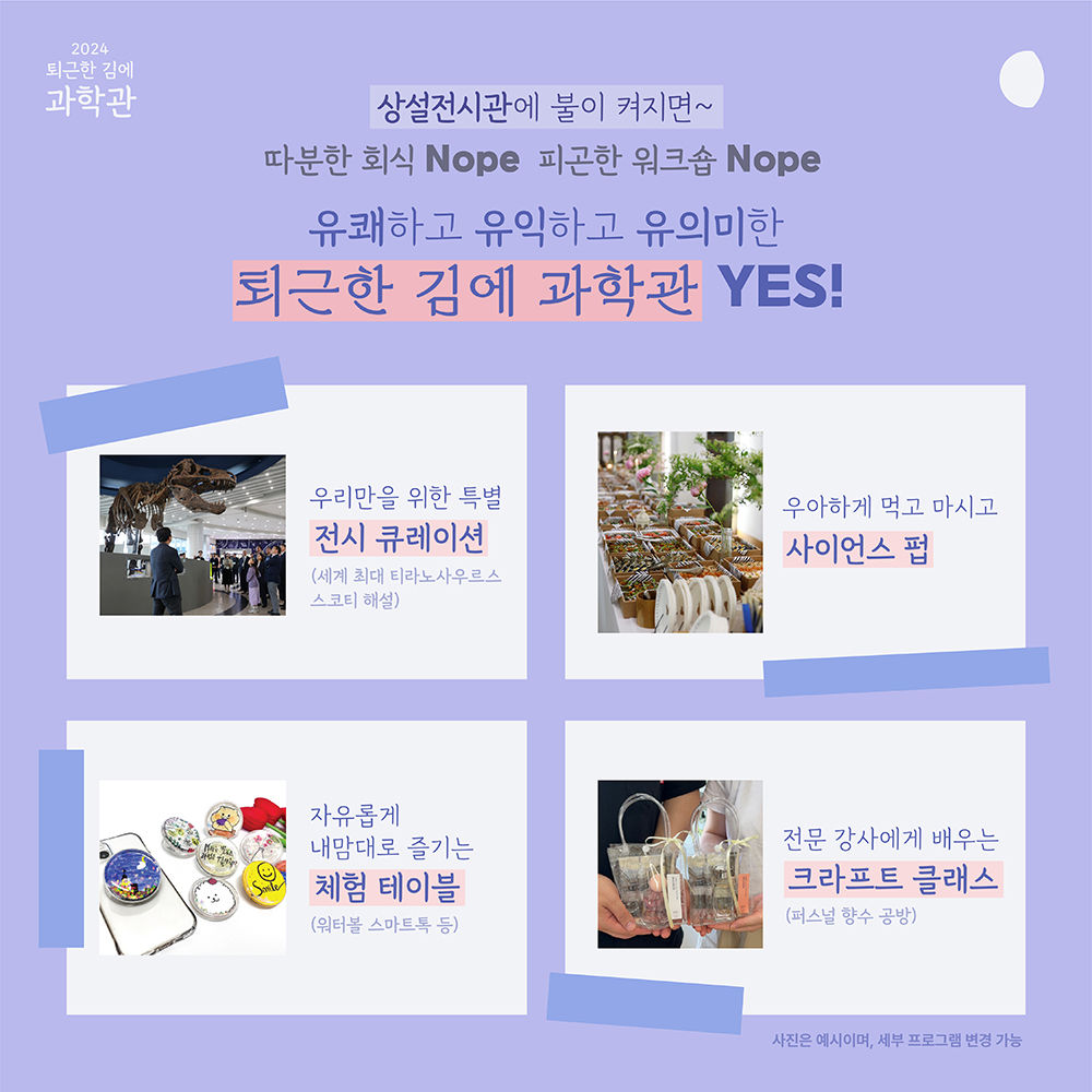 2024 퇴근한 김에 과학관 상설전시관에 불이 켜지면~ 따분한 회식 Nope 피곤한 워크숍 Nope 유쾌하고 유익하고 유의미한 퇴근한 김에 과학관 YES! 우리만을 위한 특별 전시 큐레이션(세계 최대 티라노사우루스 스코티 해설) 우아하게 먹고 마시고 사이언스 펍 자유롭게 내맘대로 즐기는 체험 테이블(어터볼 스마트 톡 등) 전문 강사에게 배우는 크라프트 클래스(퍼스널 향수 공방) 사진은 예시이며, 세부 프로그램 변경 가능
