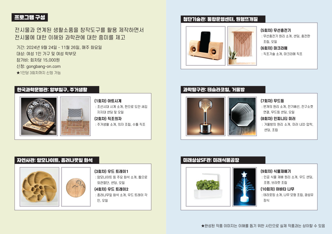 프로그램 구성 전시물과 연계된 생활소품을 창적도구를 활용 제작하면서 전시물에 대한 이해와 과학관에 대한 흥미를 제고 기간 : 2024년 9월 24일 - 11월 26일, 매주 화요일 대상 : 여성 1인 가구 및 여성 학부모 참가비 : 회차당 15,000원 신청 : gongbang-on.com ★ 1인당 3회차까지 신청 가능 한국과학문명관 : 앙부일구, 주거생활 (1회차) 아트시계 : 조선시대 시계 소개, 핀으로 도안새김 지지대 샌딩 및 오일 (2회차) 직조의자 : 주거생활 소개, 의자 조립, 수툴 직조 (3회차) 우드 트레이1 : 암모나이트 등 주요 화석 소개, 톱으로 외관절단, 샌딩, 오일 (4회차) 우드 트레이2 : 종려나무잎 화석 소개, 우드 트레이 각인, 오일 첨단기술관 : 통합운영센터, 원형뜨개질 (5회차) 무선충전기 : 무선충전기 원리 소개, 샌딩, 충전판 조립, 오일 (6회차) 마크라메 : 직조기술 소개, 마크라메 직조 과학탐구관 : 테슬라코일, 거울방 (7회차) 무드등 : 번개의 원리 소개, 전기배선, 전구 소켓 연결, 무드등 샌딩, 오일 (8회차) 인피니티 미러 : 거울방의 원리 소개, 미러 LED 합착, 샌딩, 조립 미래상상SF관 : 미래식물공장 (9회차) 식물재배기 : 인공 식물 재배 원리 소개, 우드 샌딩, 조명, 브라켓 조립 (10회차) 아바타 나무 : 테라포밍 소개, 나무 모형 조립, 광섬유 장식