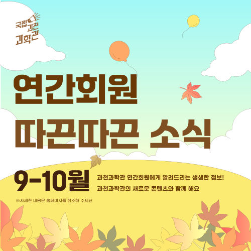 국립과천과학관 연간회원 따끈따끈소식 9-10월 과천과학관 연간회원에게 알려드리는 생생한 정보! 과천과학관의 새로운 콘텐츠와 함께 해요 ※ 자세한 내용은 홈페이지를 참조해 주세요