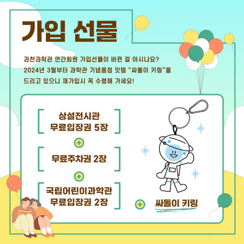 가입 선물 과천과학관 연간회원 가입선물이 바뀐 걸 아시나요? 2024년 3월부터 과학관 기념품점 잇템 "싸돌이 키링"을 드리고 있으니 재가입시 꼭 수령해 가세요! 상설전시관 무료입장권 5장 + 무료주차권 2장 + 국립어린이과학관 무료입장권 2장 + 싸돌이 키링