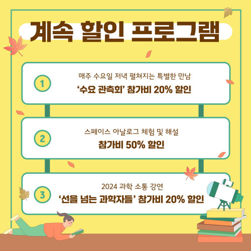 계속 할인 프로그램 매주 수요일 저녁 펼쳐지는 특별한 만남 '수요 관측회' 참가비 20% 할인 스페이스 아날로그 체험 및 해설 참가비 50% 할인 2024 과학 소통 강연 '선을 넘는 과학자들' 참가비 20% 할인