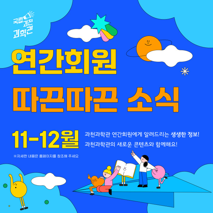 국립과천과학관 연간회원 따끈따끈 소식 11-12월 과천과학관 연간회원에게 알려드리는 생생한 정보! 과천과학관의 새로운 콘텐츠와 함께해요! ※ 자세한 내용은 홈페이지를 참조해 주세요