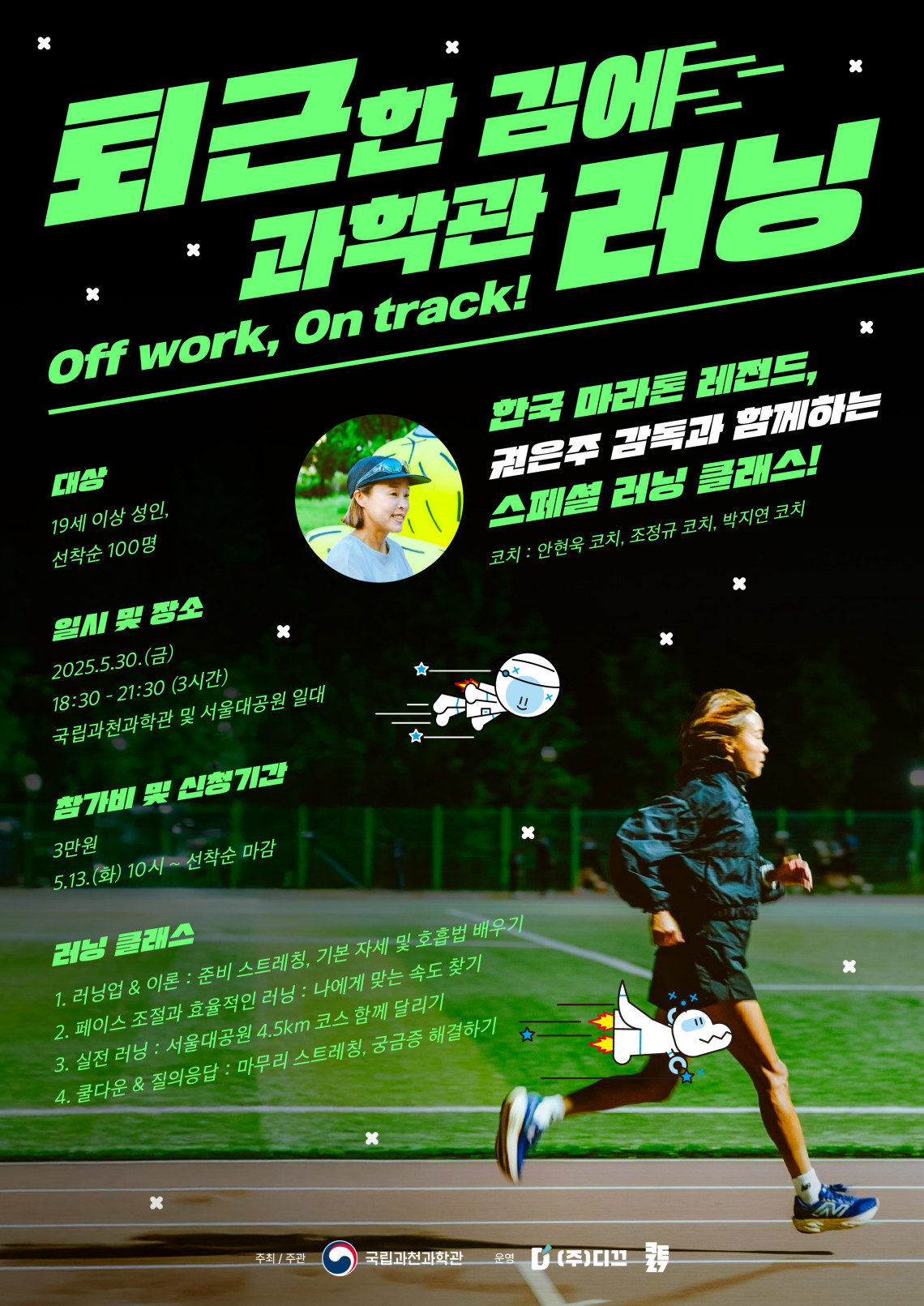 퇴근한 김에 과학관 러닝 Off work, On track! 한국 마라톤 레전드, 권은주 감독과 함께하는 스페셜 러닝 클래스! 코치 : 안현욱 코치, 조정규 코치, 박지연 코치대상 19세 이상 성인, 선착순 100명 일시 및 장소 2025.5.30.(금) 18:30 - 21:30 (3시간) 국립과천과학관 및 서울대공원 일대 참가비 및 신청기간 3만원 5.13. (화) 10시 ~ 선착순 마감 러닝 클래스 1. 러닝업 & 이론 : 준비 스트레칭, 기본 자세 및 호흡법 배우기 2. 페이스 조절과 효율적인 러닝 : 나에게 맞는 속도 찾기 3. 실전 러닝 : 서울대공원 4.5km 코스 함께 달리기 4. 쿨다운 & 질의응답 : 마무리 스트레칭, 궁금증 해결하기 추최 / 주관 국립과천과학관 운영 (주)다끄