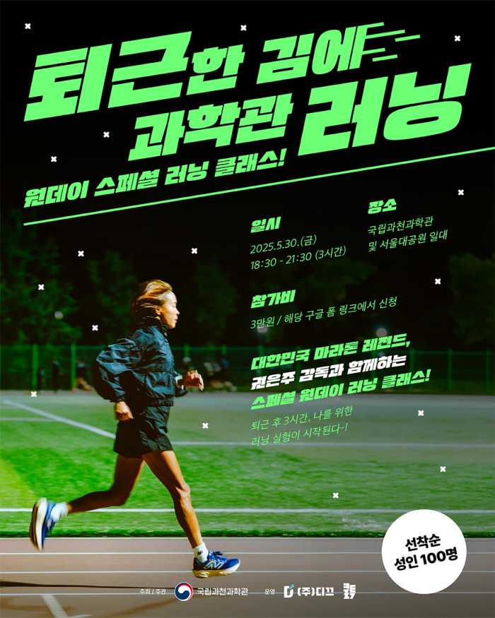 퇴근한 김에 과학관 러닝 원데이 스페셜 러닝 클래스! 일시 2025.5.30.(금) 18:30 - 21:30 (3시간) 장소 국립과천과학관 및 서울대공원 일대 참가비 3만원 / 해당 구글 폼 링크에서 신청 대한민국 마라톤 레전드, 권은주 감독과 함께하는 스페셜 원데이 러닝 클래스! 퇴근 후 3시간, 나를 위한 러닝 실험이 시작된다-! 선착순 성인 100명 주최 / 주관 국립과천과학관 운영 (주)디끄