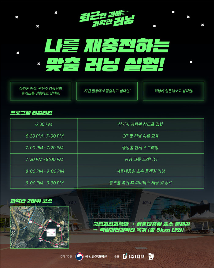 퇴근한 김에 과학관 러닝 나를 재충전하는 맞춤 러닝 실험! 마라톤 전설, 권은주 감독님의 클래스를 경험하고 싶다면! 지친 일상에서 탈출하고 싶다면! 러닝에 입문해보고 싶다면! 프로그램 타임라인 6:30 PM 참가자 과학관 창조홀 집합 6:30 PM - 7:00 PM OT 및 러닝 이론 교육 7:00 PM - 7:20 PM 중앙홀 단체 스트레칭 7:20 PM - 8:00 PM 광장 그룹 트레이닝 8:00 PM - 9:00 PM 서울대공원 호수 둘레길 러닝 9:00 PM - 9:30 PM 창조홀 복귀 후 디너박스 제공 및 종료 과학관 2바퀴 코스 국립과천과학관 → 서울대공원 호수 둘레길 → 국립과천과학관 복귀 (총 5km 내외) 주최 / 주관 국립과천과학관 운영 (주)디끄