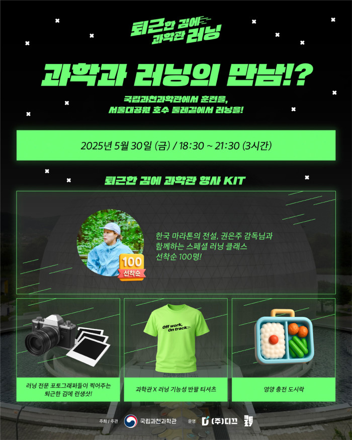 퇴근한 김에 과학관 러닝 과학과 러닝의 만남!? 국립과천과학관에서 훈련을, 서울대공원 호수 둘레길에서 러닝을! 2025년 5월 30일 (금) / 18:30 ~ 21:30 (3시간) 퇴근한 김에 과학관 행사 KIT 한국 마라톤의 전설, 권은주 감독님과 함계하는 스페셜 러닝 클래스 선착순 100명! 러닝 전문 포토그래퍼들이 찍어주는 퇴근한 김에 런생샷! 과학관 X 러닝 기능성 반팔 티셔츠 영양 충전 도시락 주최 / 주관 국립과천과학관 운영 (주)디끄