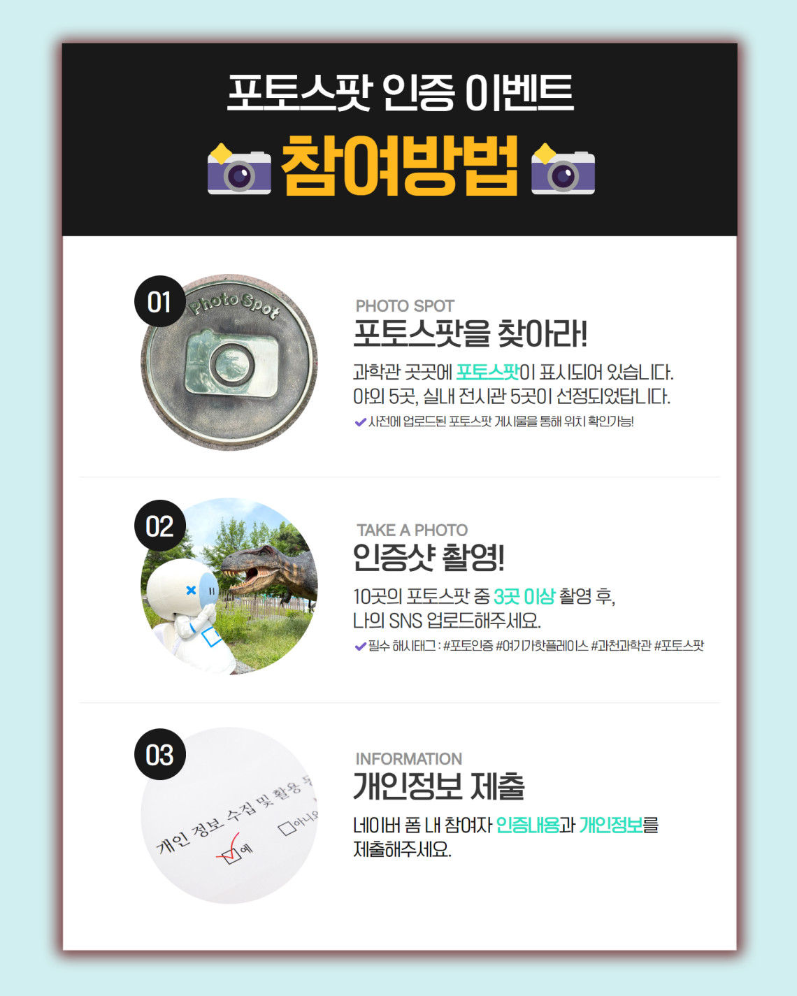 포토스팟 인증 이벤트 참여방법 01 PHOTO SPOT 포토스팟을 찾아라! 과학관 곳곳에 포토스팟이 표시되어 있습니다. 야외 5곳, 실내 전시관 5곳이 선정되었답니다. 사전에 업로드된 포토스팟 게시물을 통해 위치 확인가능! 02 TAKE A PHOTO 인증샷 촬영! 10곳의 포토스팟 중 3곳 이상 촬영 후, 나의 SNS 업로드해주요. 필수 해시태그 : #포토인증 #여기가핫플레이스 #과천과학관 #포토스팟 03 INFORMATION 개인정보 ㅔㅈ출 네이버 폼 내 참여자 인증내용과 개인정보를 제출해주세요.