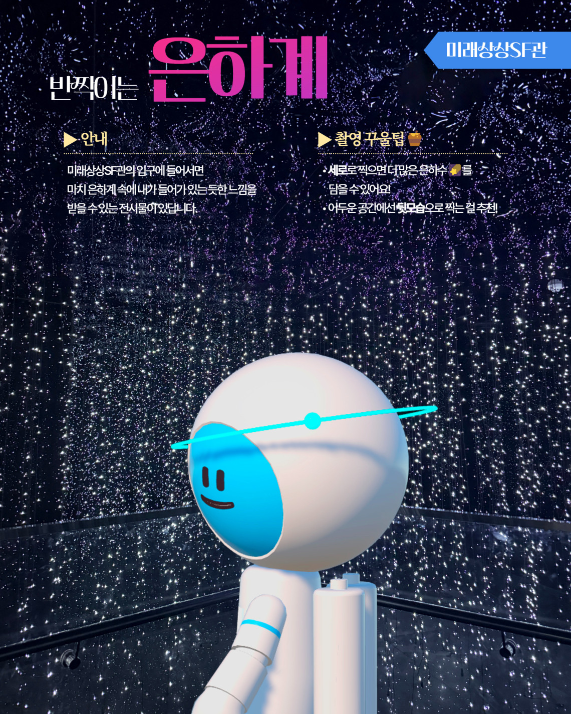 미래상상SF관 반짝이는 은하계 ▶ 안내 미래상상SF관의 입구에 들어서면 마치 은하계 속에 내가 들어가 있는 듯한 느낌을 받을 수 있는 전시물이 있답니다. ▶ 촬영 꾸울팁 세로로 찍으면 더 많은 은하수를 담을 수 있어요! 어두운 공간에선 뒷모습으로 찍는 걸 추천!