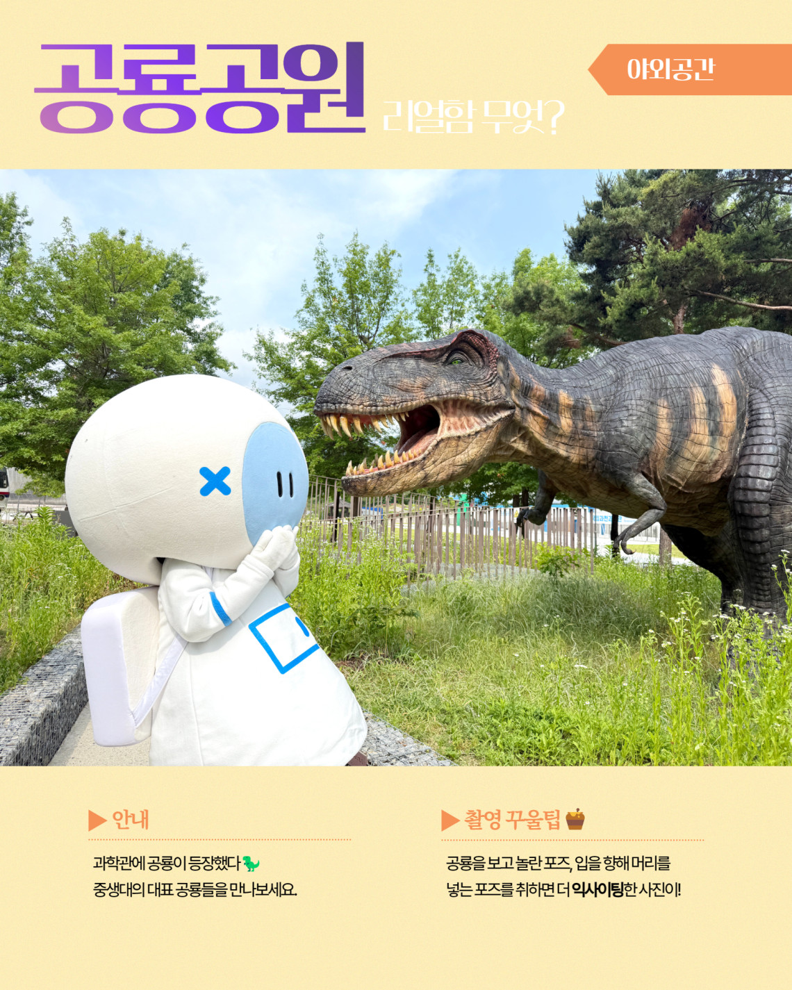 야외공간 공룡공원 리얼함 무엇? ▶ 안내 과학관에 공룡이 등장했다 중생대의 대표공룡들을 만나보세요. ▶ 촬영 꾸울팁 공룡을 보고 놀란 포즈, 입을 향해 머리를 넣는 포즈를 취하면 더 익사이팅한 사진이!