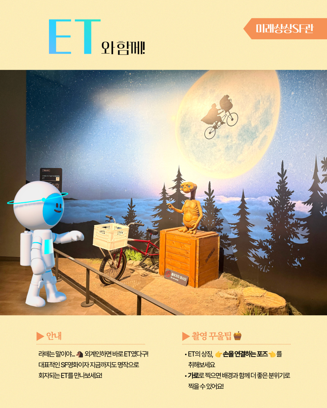미래상상SF관 ET와 함께! ▶ 안내 라떼는 말이야... 외계인하면 바로 ET였다구! 대표적인 SF영화이자 지금까지도 명작으로 회자되는 ET를 만나보세요! ▶ 촬영 꾸울팁 ET의 상징, 손을 연결하는 포즈 를 취해보세요 가로로 찌긍면 배경과 함께 더 좋은 분위기로 찍을 수 있어요!