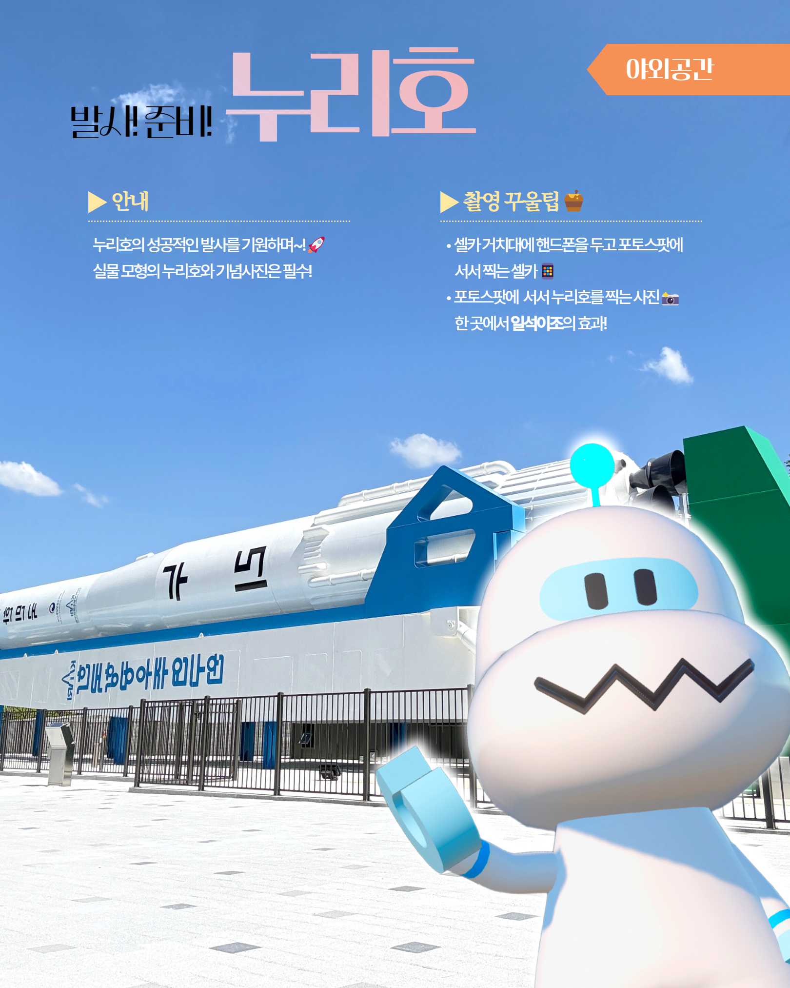 야외공간 발사! 준비! 누리호 ▶ 안내 누리호의 성공적인 발사를 기원하며~! 실물 모형의 누리호와 기념사진은 필수! ▶ 촬영 꾸울팁 셀카 거치대에 핸드폰을 두고 포토스팟에 서서 찍는 셀카 포토스팟에 서서 누리호를 찍는 사진 한 곳에서 일석이조의 효과!