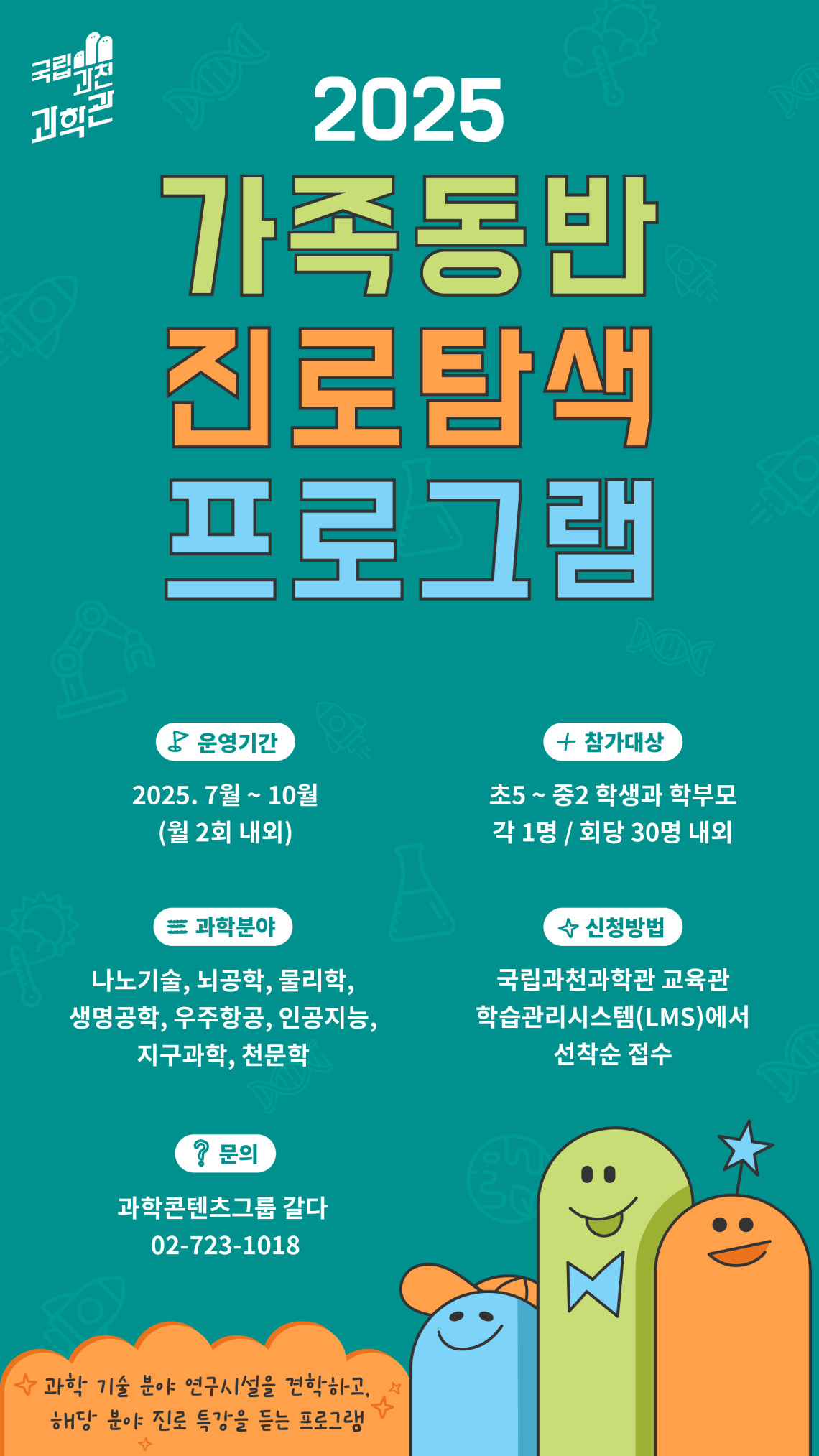 국립과천과학관 2025 가족동반 진로탐색 프로그램 운영기간 2025. 7월 ~ 10월 (월 2회 내외) 참가대상 초5 ~ 중2 학생과 학부모 각 1명 / 회당 30명 내외 과학분야 나노기술, 뇌공학, 물리학, 생명공학, 우주항공, 인공지능, 지구과학, 천문학 신청방법 국립과천과학관 교육관 학습관리시스템(LMS)에서 선착순 접수 문의 과학콘텐츠그룹 갈다 02-723-1018 과학 기술분야 연구시설을 견학하고, 해당 분야 진로 특강을 듣는 프로그램