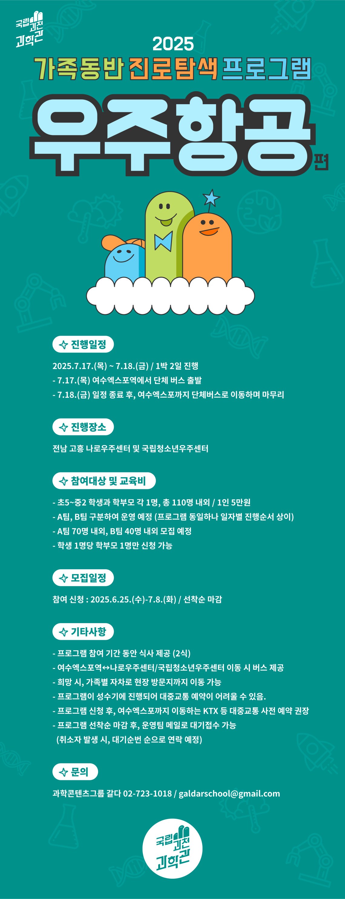 국립과천과학관 2025 가족동반 진로탐색 프로그램 우주항공 편 진행일정 2025. 7. 17.(목) ` 7. 18.)금) / 1박 2일 진행 - 7. 17. (목) 여수엑스포역에서 단체 버스 출발 - 7. 18. (금) 일정 종료 후, 여수엑스포까지 단체버스로 이동하며 마무리 진행장소 전남 고흥 나로우주센터 및 국립청소년우주센터 참여대상 및 교육비 - 초5~중2 학생과 학부모 각 1명, 총 110명 내외 / 1인 5만원 - A팀, B팀 구분하여 운영 예정 (프로그램 동일하나 일자별 진행순서 상이) - A팀 70명 내외, B팀 40명 내외 모집 예정 - 학생 1명당 학부모 1명만 신청 가능 몾비일정 참여 신청 : 2025. 6. 25.(수) - 7. 8..(화) / 선창순 마감 기타사항 - 프로그램 참여 기간 동안 식사 제공 (2식) - 여수엑스포역 - 나로우주센터 / 국립청소년우주센터 이동시 버스 제공 희망 시 , 가족별 자차로 현장 방문지까지 이동 가능 프로그램이 성수기에 진행되어 대중교통 예약이 어려울 수 있음. 프로그램 신청 후 , 여수엑스포까지 이동하는 KTX등 대중교통 사전 예약 권장 - 프로그램 선창순 마감 후, 운영팀 메일로 대기 접수 가능 (취소자 발생 시, 대기순번 순으로 연락 예정) 문의 과학콘텐츠그룹 갈다 02-723-1018 / galdarschool@gmail.com