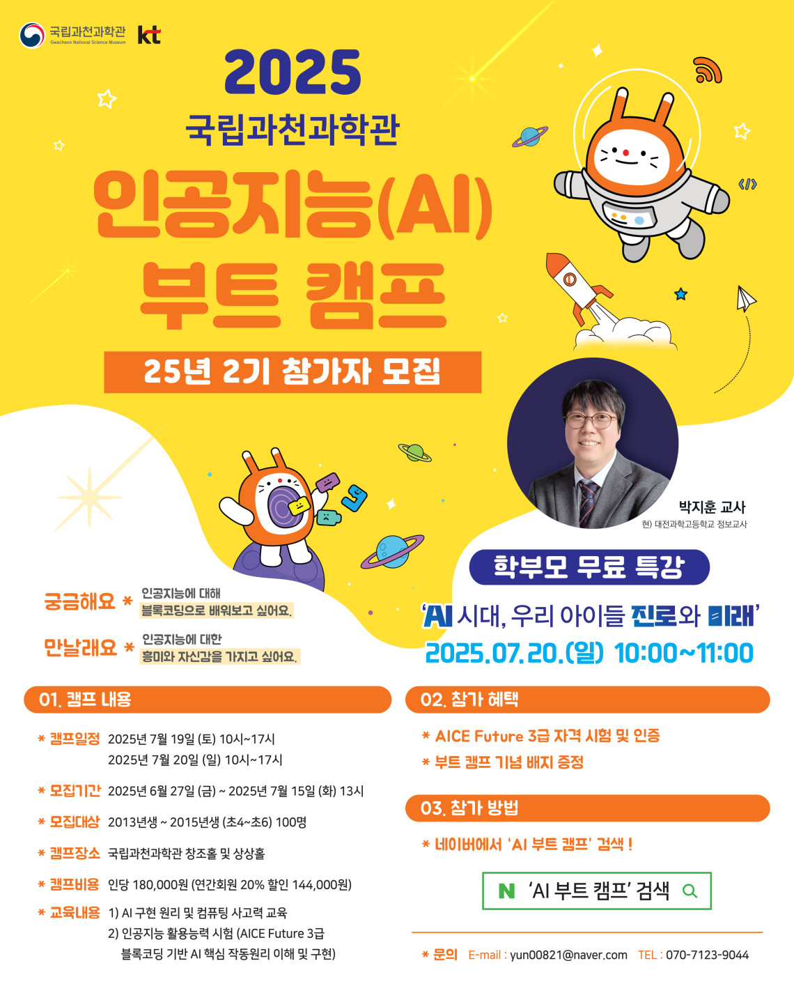 국립과천과학관 KT 2025 국립과천과학관 인공지능(AI) 부트 캠프 25년 2기 참가자 모집 박지훈 교사 현) 대전과학고등학교 정보교사 학부모 무료 특강 'AI시대, 우리 아이들 진로와 미래' 2025. 07. 20. (일) 10:00~11:00 궁금해요 * 인공지능에 대해 블록코딩으로 배워보고 싶어요. 만날래요 * 인공지능에 대한 흥미와 자신감을 가지고 싶어요. 01. 캠프 내용 * 캠프일정 2025년 7월 19일 (토) 10시 ~ 17시 2025년 7월 20일 (일) 10시 ~ 17시 * 모집기간 2025년 6월 27일 (금) ~ 2025년 7월 15일 (화) 13시 * 모집대상 2013년생 ~ 2015년생 (초4 ~ 초6) 100명 * 캠프장소 국립과천과학관 창조홀 및 상상홀 * 캠프비용 인당 180,000원 (연간회원 20% 할인 144,000원) * 교육내용 1) AI 구현 원리 및 컴퓨팅 사고력 교육 2) 인공지능 활용능력 시험 (AICE Future 3급 블록코딩 기반 AI 핵심 작동원리 이해 및 구현) 02. 참가 혜택 * AICE Future 3급 자격 시험 및 인증 * 부트 캠프 기념 배지 증정 03. 참가 방법 * 네이버에서 'AI 부트 캠프' 검색! * 문의 E-mail : yun00821@naver.com TEL : 070-7123-9044