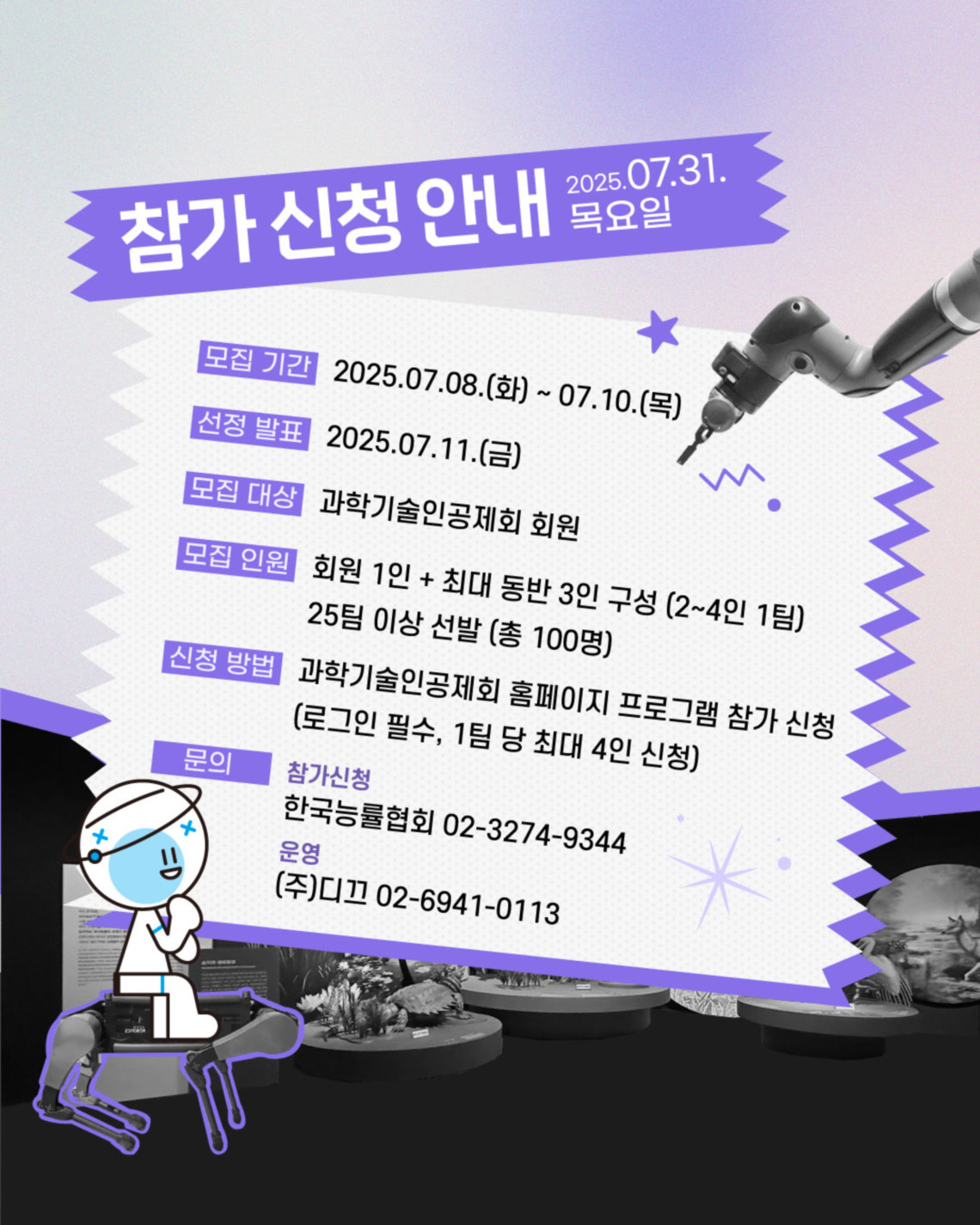 참가 신청 안내 2025.07.31. 목요일 모집기간 2025.07.08.(화) ~ 07.10.(목) 선정 발표 2025.07.11.(금) 모집 대상 과학기술인공제회 회원 모집 인원 회원 1인 + 최대 동반 3인 구성 (2~4인 1팀) 25팀 이상 선발 (총 100명) 신청 방법 과학기술인공제회 홈페이지 프로그램 참가 신청(로그인 필수, 1팀 당 최대 4인 신청) 문의 참가신청 한국능률협회 02-3274-9344 운영 (주)디끄 02-6941-0113