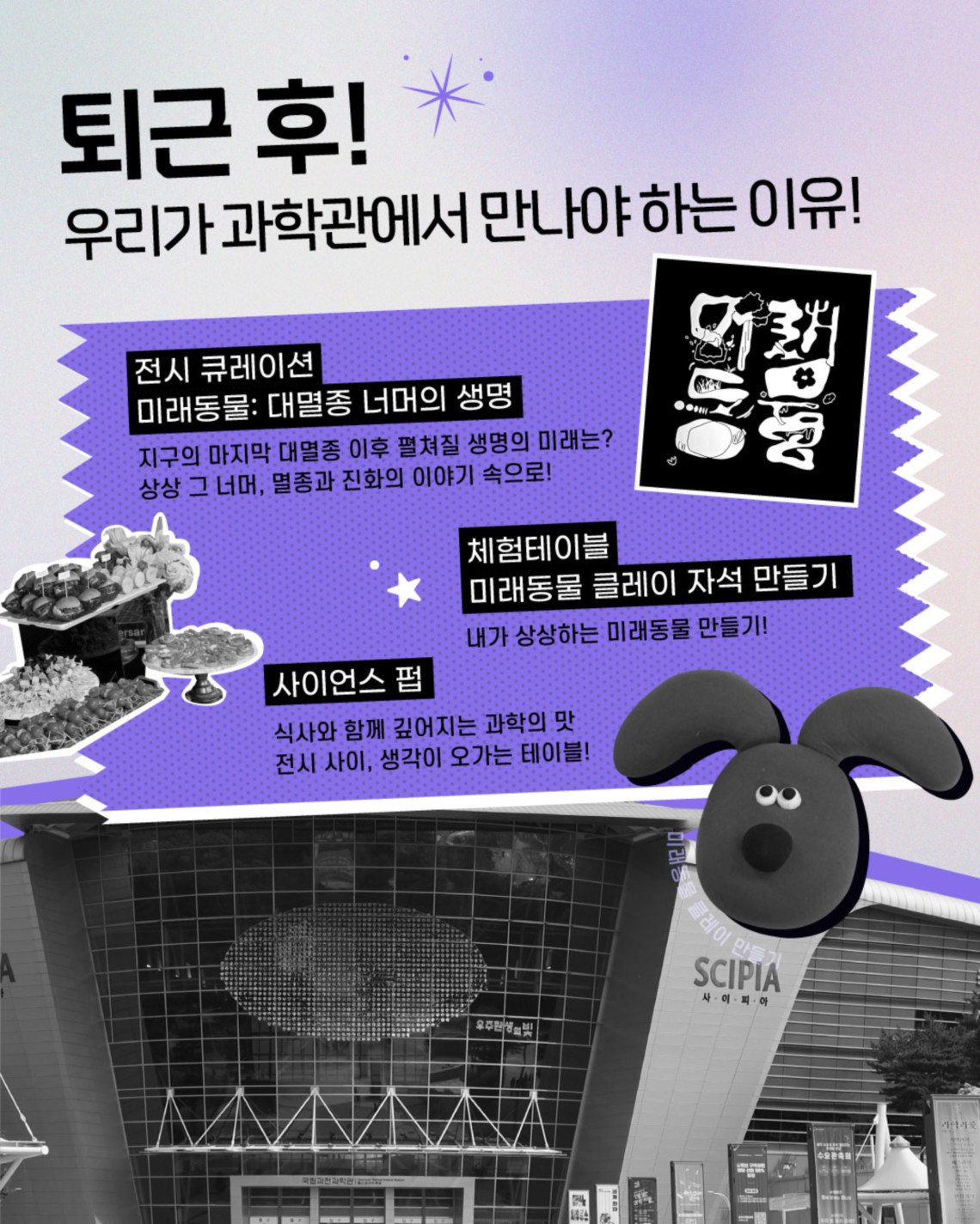 퇴근 후! 우리가 과학관에서 만나야 하는 이유! 전시 큐레이션 미래동물 : 대멸종 너머의 생명 지구의 마지막 대멸종 이후 펼쳐질 생명의 미래는? 상상 그 너머, 멸종과 진화의 이야기 속으로! 체험테이블 미래동물 클레이 자석 만들기 내가 상상하는 미래동물 만들기 사이언스 펍 식사와 함께 깊어지는 과학의 맛 전시 사이, 생각이 오가는 테이블!