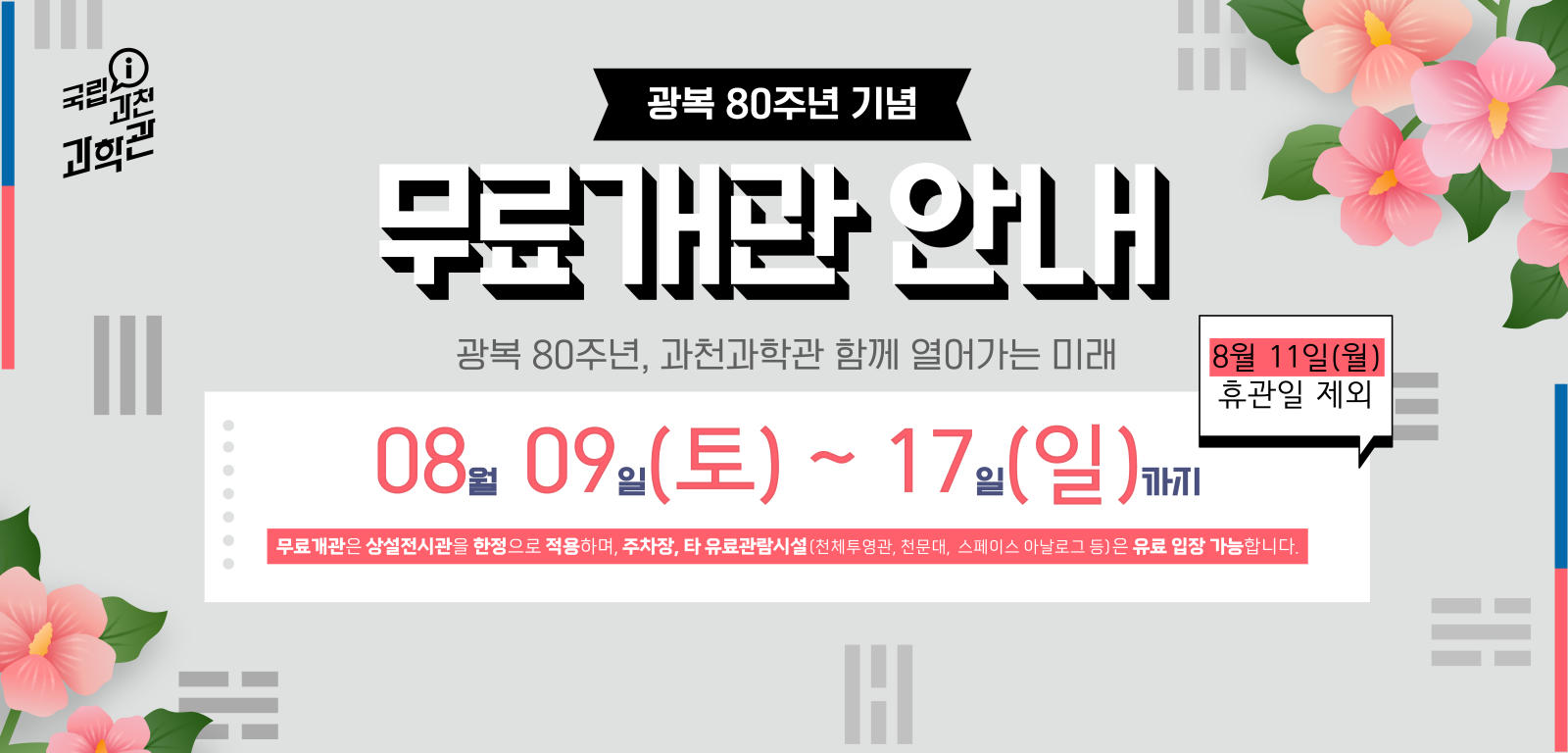 광복 80주년 기념 무료개관 안내. 광복 80주년, 과천과학관 함께 열어가는 미래. 08월 09일(토) ~ 17일(일)까지, 8월 11일(월) 휴관일 제외. 무료개관은 상설전시관을 한정으로 적용하며, 주차장, 타 유료관람시설(천체투영관, 천문대, 스페이스 아날로그 등)은 유료 입장 가능합니다.