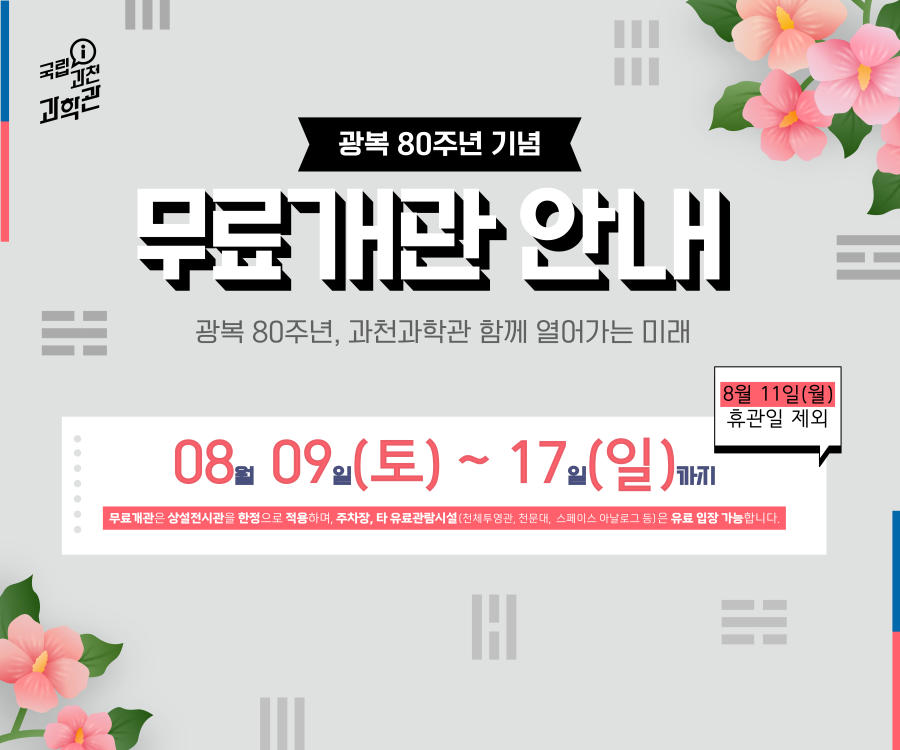 광복 80주년 기념 무료개관 안내. 광복 80주년, 과천과학관 함께 열어가는 미래. 08월 09일(토) ~ 17일(일)까지, 8월 11일(월) 휴관일 제외. 무료개관은 상설전시관을 한정으로 적용하며, 주차장, 타 유료관람시설(천체투영관, 천문대, 스페이스 아날로그 등)은 유료 입장 가능합니다.
