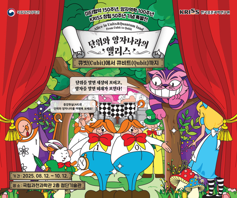 미터협약 150주년, 양자역할 100주년, KRISS 창립 50주년 기념 특별전. Alice in Units & Quantum land From Cubit to Qubit. 단위와 양자나라의 앨리스. 큐빗(Cubit)에서 큐비트(Qubit)까지. 기간: 2025. 08. 12. ~ 10. 12. 장소 : 국립과천과학관 2층 첨단기술관. 단위를 알면 세사잉 보이고, 양자를 알면 미래가 보인다! 증강현실(AR)로 단위와 양자나라를 여행해보세요!