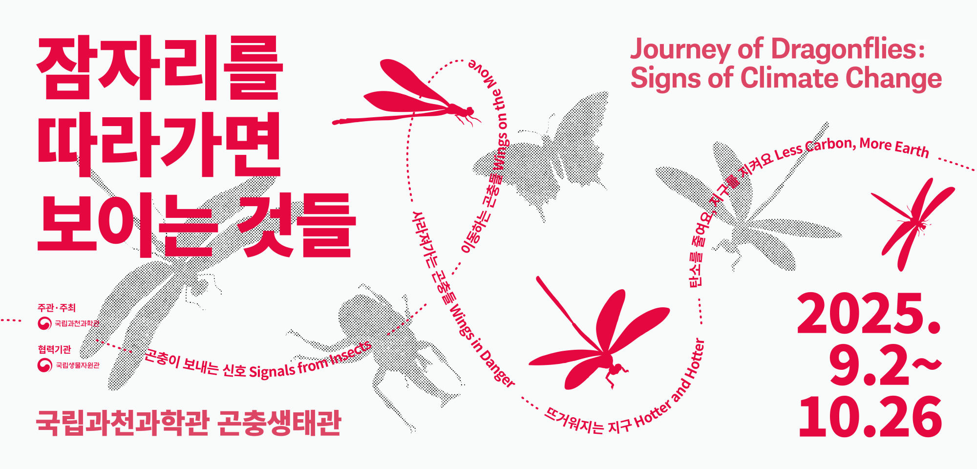 잠자리를 따라가면 보이는 것들. 국립과천과학관 곤충생태관. 2025.9.2~10.26 ... Journey of Dragonfiles: SIgns of Climate Change. 곤충이 보내는 신호 Signals from Insects ... 이동하는 곤충들 Wings on the Move ... 사라져가는 곤충들 Wings in Danger ... 뜨거워지는 지구 Hotter and Hotter ... 탄소를 줄여요, 지구를 지켜요 Less Carbon, More Earth ... 주관·주최 : 국립과천과학관. 협려긱관 : 국립생물자원관.