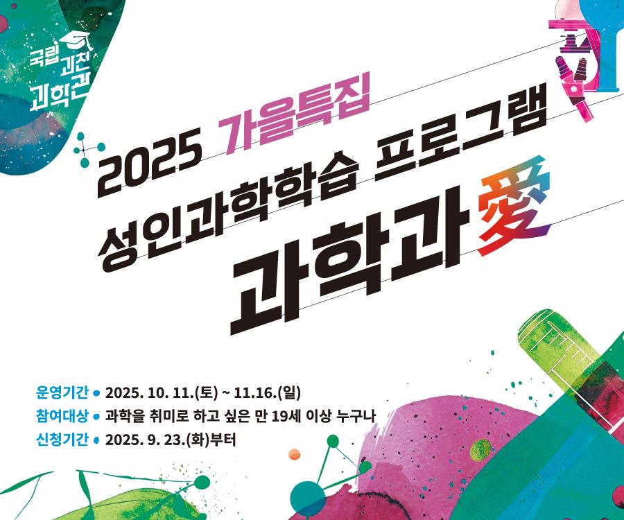 2025 가을특집 성인과학학습 프로그램 과학과愛. 운영기간 : 2025. 10. 11.(토) ~ 11.16.(일). 참여대상 : 과학을 취미로 하고 싶은 만 19세 이상 누구나. 신청기간 : 2025. 9. 23.(화)부터.